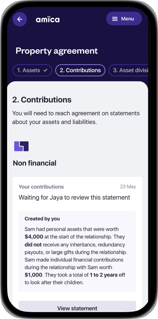 amica app screen showing: “Property agreement” heading. Three tabs sit below the heading: Assets, Contributions, and Asset Division. The ‘Contributions’ tab is selected and there is some text on the screen stating: “You will need to reach an agreement on statements about your assets and liabilities.” Then there is a card with the heading: “Non-financial” and then “Your contributions”. The card contains the text: “Sam had personal assets that were worth $4,000 at the start of the relationship. They did not receive any inheritance, redundancy payouts, or large gifts during the relationship. Sam made individual financial contributions during the relationship with Sam worth $1,000. They took a total of 1-2 years off to look after their children.”