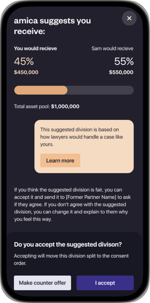 amica app screen showing a page indicating suggested asset division. The heading is: “amica suggests you receive:” then a graph with the text: “You would receive 45% $450,000” and “Sam would receive 55% $550,000”. There is a highlighted box with the text, “This suggested division is based on how lawyers would handle a case like yours”. Followed by another paragraph, “If you think the suggested division is fair, you can accept it and send it to your former partner to ask if they agree. If you don’t agree with the suggested division, you can change it and explain to them why you feel this way.” Finally, there is a pop up at the bottom of the screen with the question, “Do you accept the suggested division?” and the explainer text, “Accepting will move this division split to the consent order.”