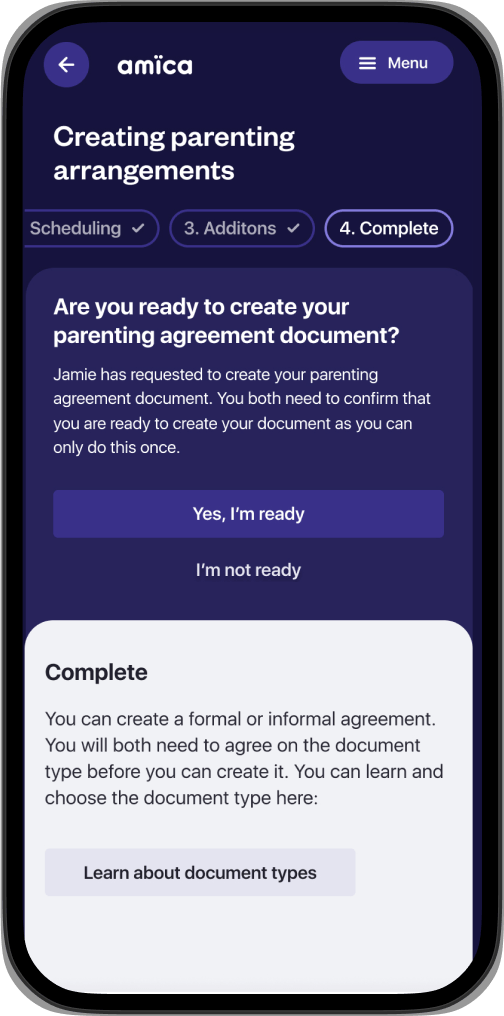 amica app screen showing: “Creating parenting arrangements” heading. Three tabs are visible, 2. Scheduling, 3. Additions and 4. Complete. The Complete tab is selected. There is a pop up banner with the text: “Are you ready to create your parenting agreement document? Jamie has requested your parenting agreement document. You both need to confirm that you are ready to create your document as you can do this only once.” Below the banner is the text: “You can create a formal or informal agreement. You will both need to agree on the document type before you can create it. You can learn and choose the document type here: Learn about document types button.”
